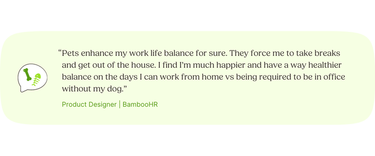 “Pets enhance my work life balance for sure. They force me to take breaks and get out of the house. I find I’m much happier and have a way healthier balance on the days I can work from home vs being required to be in office without my dog.” —Paige, Product Designer, BambooHR