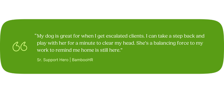 “My dog is great for when I get escalated clients. I can take a step back and play with her for a minute to clear my head. She’s a balancing force to my work to remind me home is still here.” —Ethan, Sr. Support Hero, BambooHR]