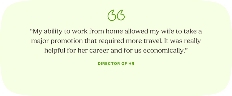 “My ability to work from home allowed my wife to take a major promotion that required more travel. It was really helpful for her career and for us economically.” —Director of HR