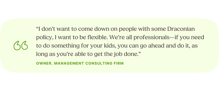 “I don’t want to come down on people with some Draconian policy, I want to be flexible. We’re all professionals—if you need to do something for your kids, you can go ahead and do it, as long as you’re able to get the job done.” —Owner, Management Consulting Firm