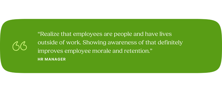 “Realize that employees are people and have lives outside of work. Showing awareness of that definitely improves employee morale and retention.” —Human Resources Manager