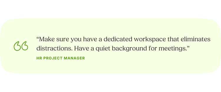 “Make sure you have a dedicated workspace that eliminates distractions. Have a quiet background for meetings.” —HR Project Manager