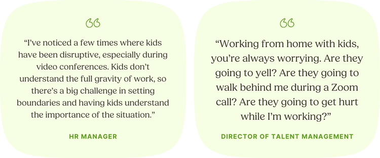 LEFT: “I’ve noticed a few times where kids have been disruptive, especially during video conferences. Kids don’t understand the full gravity of work, so there’s a big challenge in setting boundaries and having kids understand the importance of the situation.” —HR Manager | RIGHT: “Working from home with kids, you’re always worrying. Are they going to yell? Are they going to walk behind me during a Zoom call? Are they going to get hurt while I’m working?” —Director of Talent Development