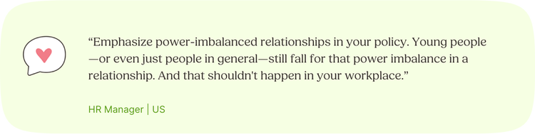 Illustrated Quote: “Emphasize power-imbalanced relationships in your policy. Young people—or even just people in general—still fall for that power imbalance in a relationship. And that shouldn't happen in your workplace.” —HR Manager, US