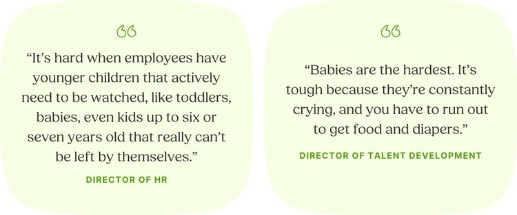 LEFT: “It’s hard when employees have younger children that actively need to be watched, like toddlers, babies, even kids up to six or seven years old that really can’t be left by themselves.” —Director of HR | RIGHT: “Babies are the hardest. It’s tough because they’re constantly crying, and you have to run out to get food and diapers.” —Director of Talent Development