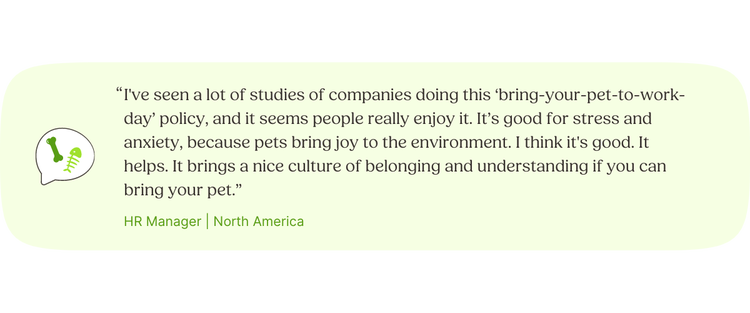 “I've seen a lot of studies of companies doing this ‘bring-your-pet-to-work-day’ policy, and it seems people really enjoy it. It’s good for stress and anxiety, because pets bring joy to the environment. I think it's good. It helps. It brings a nice culture of belonging and understanding if you can bring your pet.” —HR Manager, North America