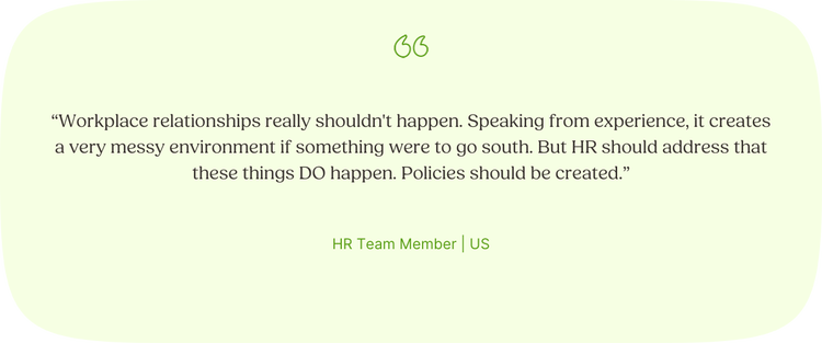 Illustrated Quote: “Workplace relationships really shouldn't happen. Speaking from experience, it creates a very messy environment if something were to go south. But HR should address that these things do happen. Policies should be created.” —HR Team Member, US