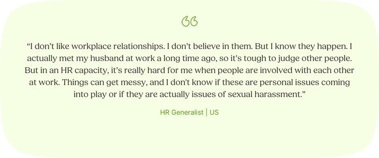 Illustrated Quote: “I don’t like workplace relationships. I don’t believe in them. But I know they happen. I actually met my husband at work a long time ago, so it’s tough to judge other people. But in an HR capacity, it’s really hard for me when people are involved with each other at work. Things can get messy, and I don't know if these are personal issues coming into play or if they are actually issues of sexual harassment.” —HR Generalist, US