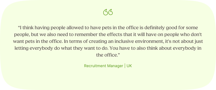 “I think having people allowed to have pets in the office is definitely good for some people, but we also need to remember the effects that it will have on people who don't want pets in the office. In terms of creating an inclusive environment, it's not about just letting everybody do what they want to do. You have to also think about everybody in the office.” —Recruitment Manager, UK