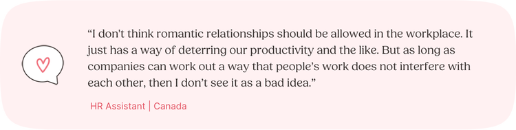 Illustrated Quote: “I don't think romantic relationships should be allowed in the workplace. It just has a way of deterring our productivity and the like. But as long as companies can work out a way that people’s work does not interfere with each other, then I don’t see it as a bad idea.” —HR Assistant, Canada