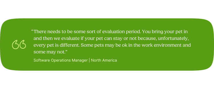 “There needs to be some sort of evaluation period. You bring your pet in and then we evaluate if your pet can stay or not because; unfortunately, every pet is different. Some pets may be ok in the work environment and some may not.” —Software Operations Manager, North America