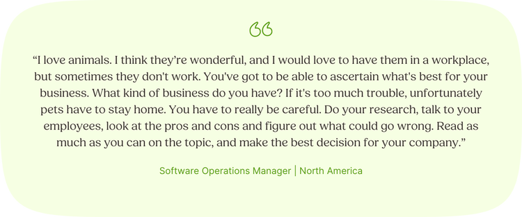 " I love animals. I think they’re wonderful, and I would love to have them in a workplace, but sometimes they don't work. You've got to be able to ascertain what's best for your business. What kind of business do you have? If it's too much trouble, unfortunately pets have to stay home. You have to really be careful. Do your research, talk to your employees, look at the pros and cons and figure out what could go wrong. Read as much as you can on the topic, and make the best decision for your company.” —Software Operations Manager, North America