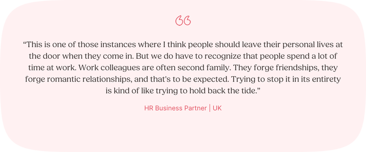 Illustrated Quote: “This is one of those instances where I think people should leave their personal lives at the door when they come in. But we do have to recognize that people spend a lot of time at work. Work colleagues are often second family. They forge friendships, they forge romantic relationships, and that's to be expected. Trying to stop it in its entirety is kind of like trying to hold back the tide.” —HR Business Partner, UK