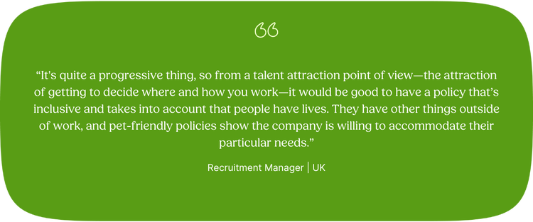 “It's quite a progressive thing, so from a talent attraction point of view—the attraction of getting to decide where and how you work—it would be good to have a policy that’s inclusive and takes into account that people have lives. They have other things outside of work, and pet-friendly policies show the company is willing to accommodate their particular needs.” —Recruitment Manager, UK