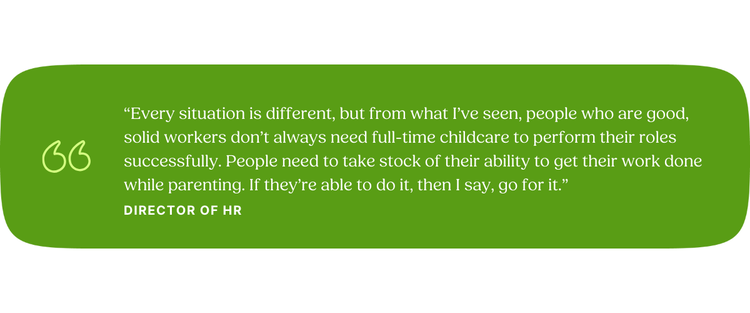 “Every situation is different, but from what I’ve seen, people who are good, solid workers don’t always need full-time childcare to perform their roles successfully. People need to take stock of their ability to get their work done while parenting. If they’re able to do it, then I say, go for it.” —Director of HR